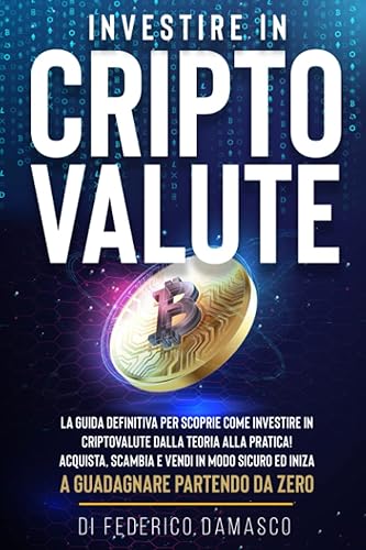 INVESTIRE in CRIPTOVALUTE: La Guida Definitiva Per Scoprire Come Investire In Criptovalute Dalla Teoria Alla Pratica! Acquista, Scambia E Vendi In Modo Sicuro Ed Inizia A Guadagnare Partendo Da Zero