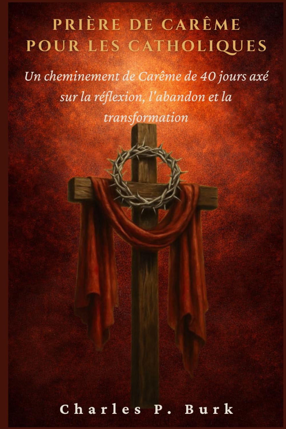 PRIÈRE DE CARÊME POUR LES CATHOLIQUES: Un cheminement de Carême de 40 jours axé sur la réfl exion, l'abandon et la transformation