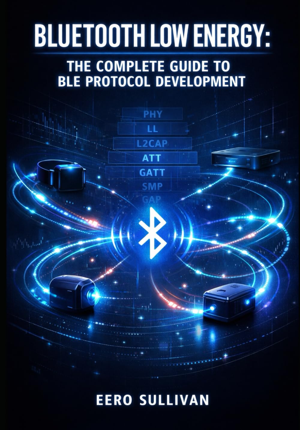BLUETOOTH LOW ENERGY: THE COMPLETE GUIDE TO BLE PROTOCOL DEVELOPMENT: GATT Services, Advertising, Pairing, and IoT Device Implementation for Wearables, Beacons, and Smart Sensors