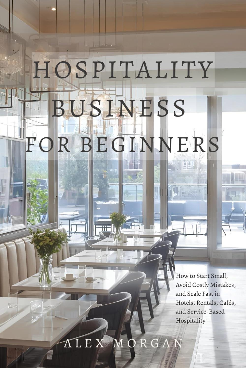 Hospitality Business for Beginners: How to Start Small, Avoid Costly Mistakes, and Scale Fast in Hotels, Rentals, Cafés, and Service-Based Hospitality