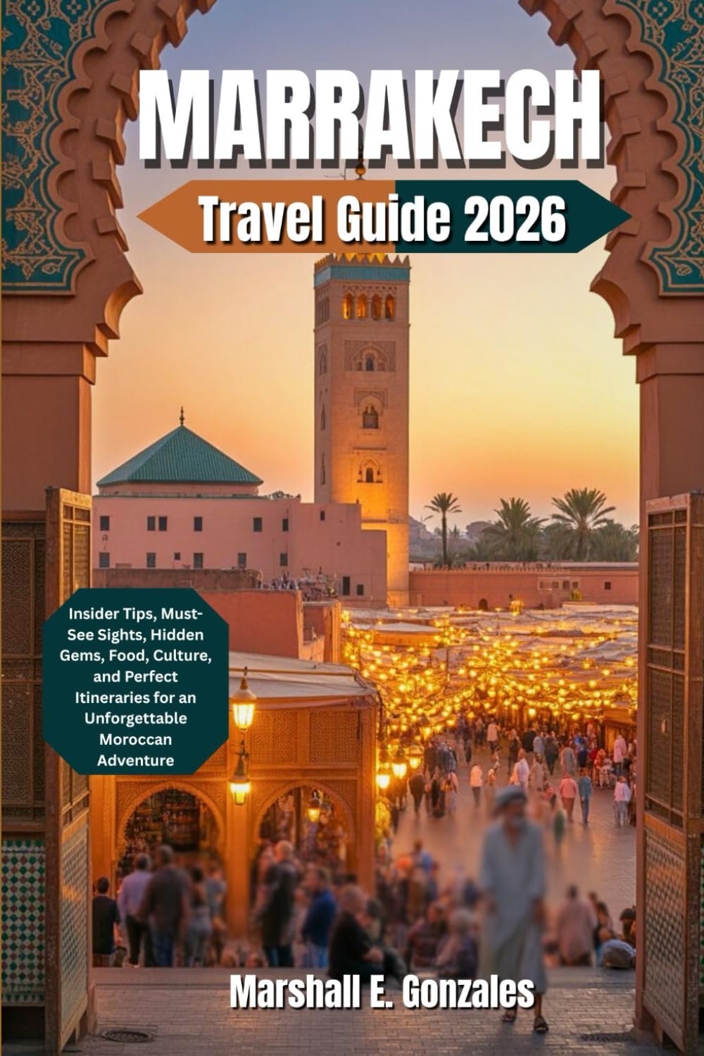 MARRAKECH TRAVEL GUIDE 2026: Insider Tips, Must-See Sights, Hidden Gems, Food, Culture, and Perfect Itineraries for an Unforgettable Moroccan Adventure