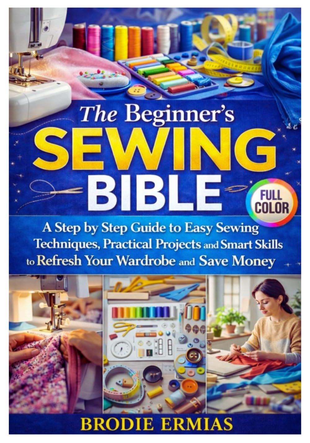 THE BEGINNER’S SEWING BIBLE: A Step by Step Guide to Easy Sewing Techniques Practical Projects and Smart Skills to Refresh Your Wardrobe and Save Money