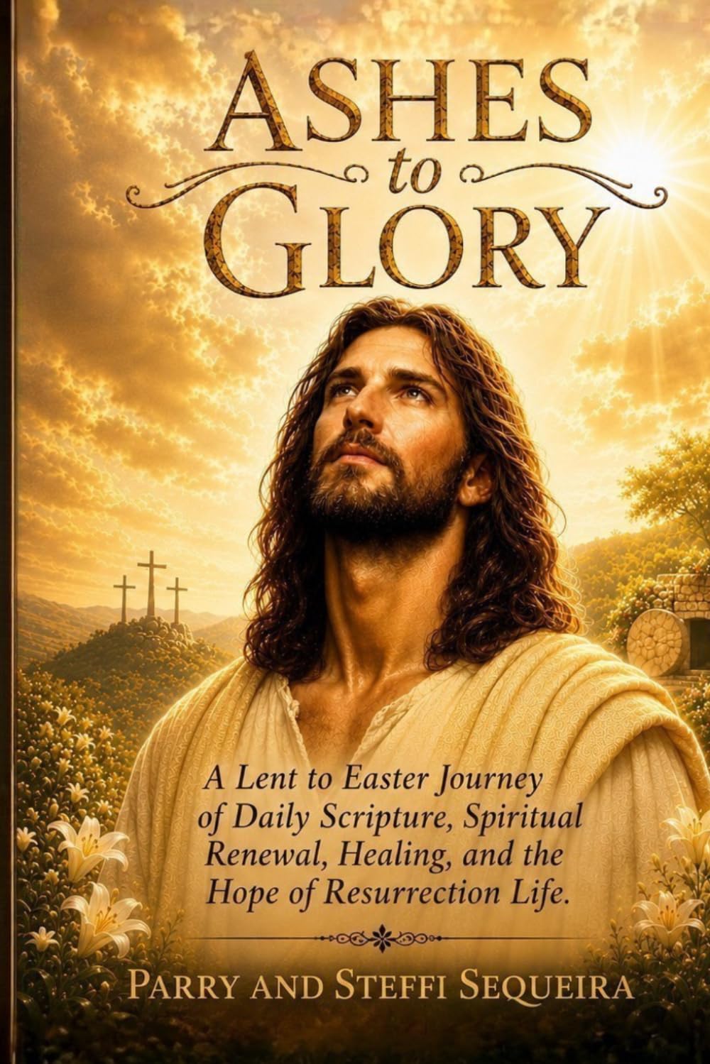 Ashes To Glory: A Lent to Easter Journey of Daily Scripture, Spiritual Renewal, Healing, and the Hope of Resurrection Life