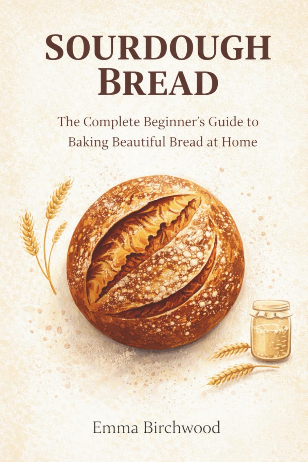 Sourdough Bread: The Complete Beginner's Guide to Baking Beautiful Bread at Home