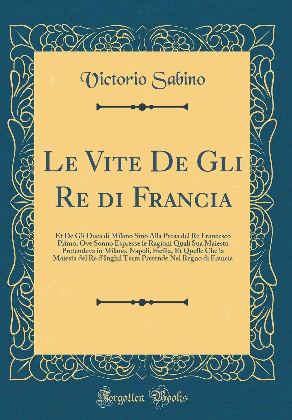 Le Vite De Gli Re di Francia: Et De Gli Duca di Milano Sino Alla Presa del Re Francesco Primo, Ove Sonno Espresse le Ragioni Quali Sua Maiesta ... Re d'Inghil Terra Pretende Nel Regno di Fran