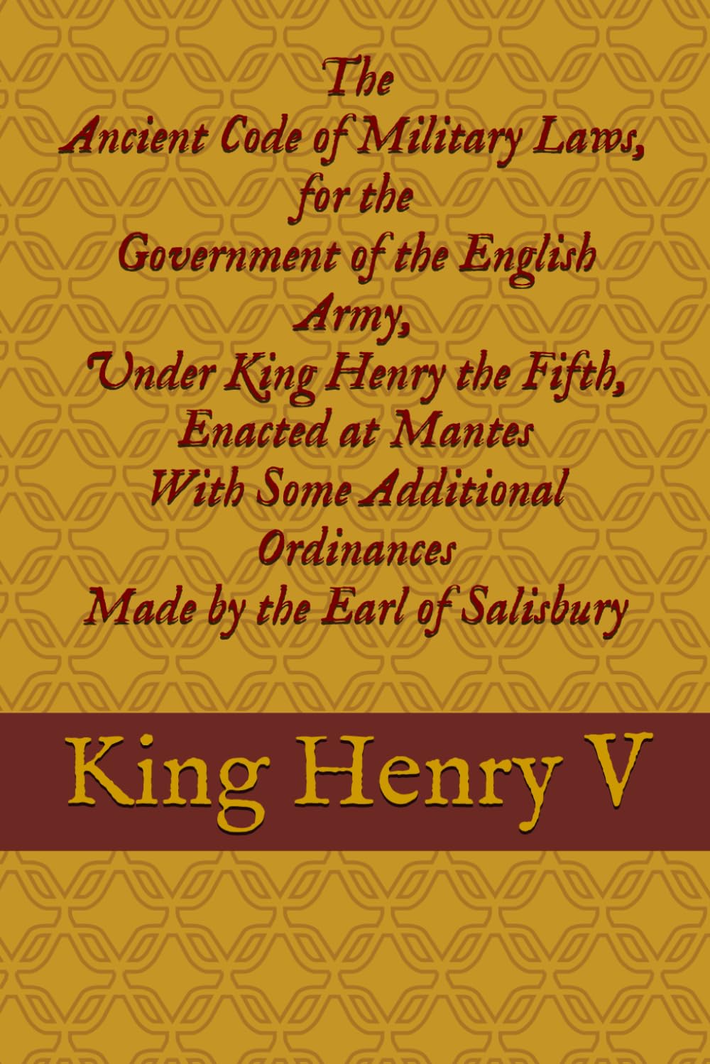 The Ancient Code of Military Laws, for the Government of the English Army, Under King Henry the Fifth, Enacted at Mantes With Some Additional Ordinances Made by the Earl of Salisbury