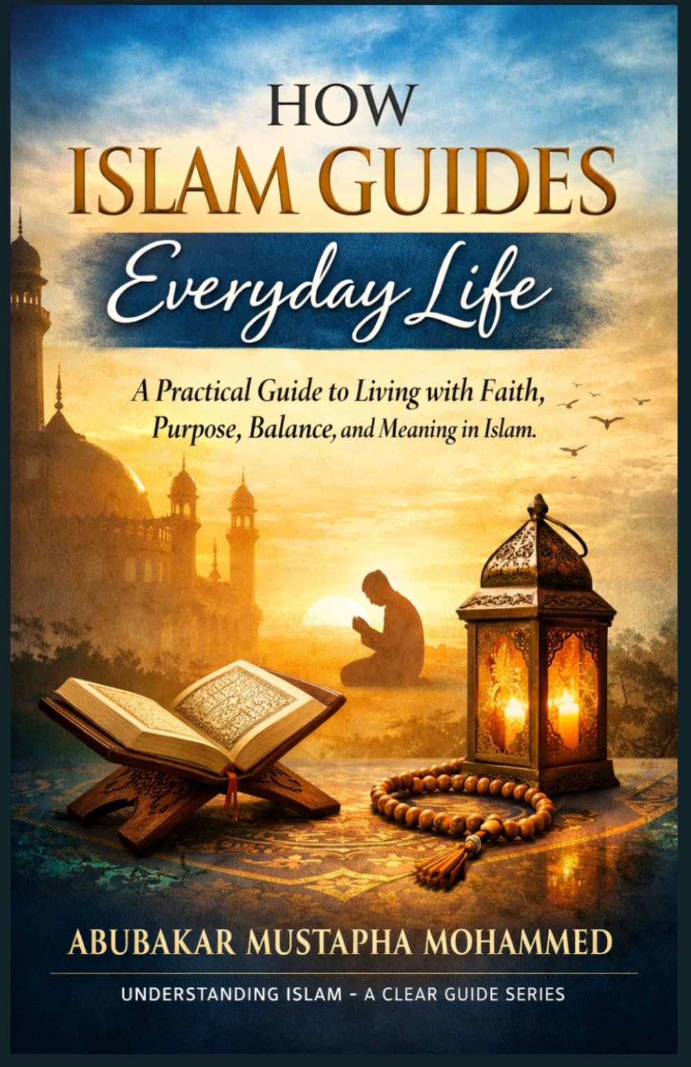How Islam Guides Everyday Life: A Practical Guide to Living With Faith, Purpose, Balance, and Meaning in Islam (The Foundations of Islam Series)