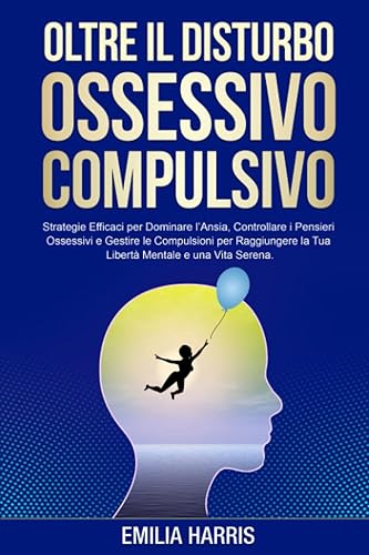 Oltre il Disturbo Ossessivo Compulsivo: Strategie Efficaci per Dominare l'Ansia, Controllare i Pensieri Ossessivi e Gestire le Compulsioni per Raggiungere la Tua Libertà Mentale e Una Vita Serena