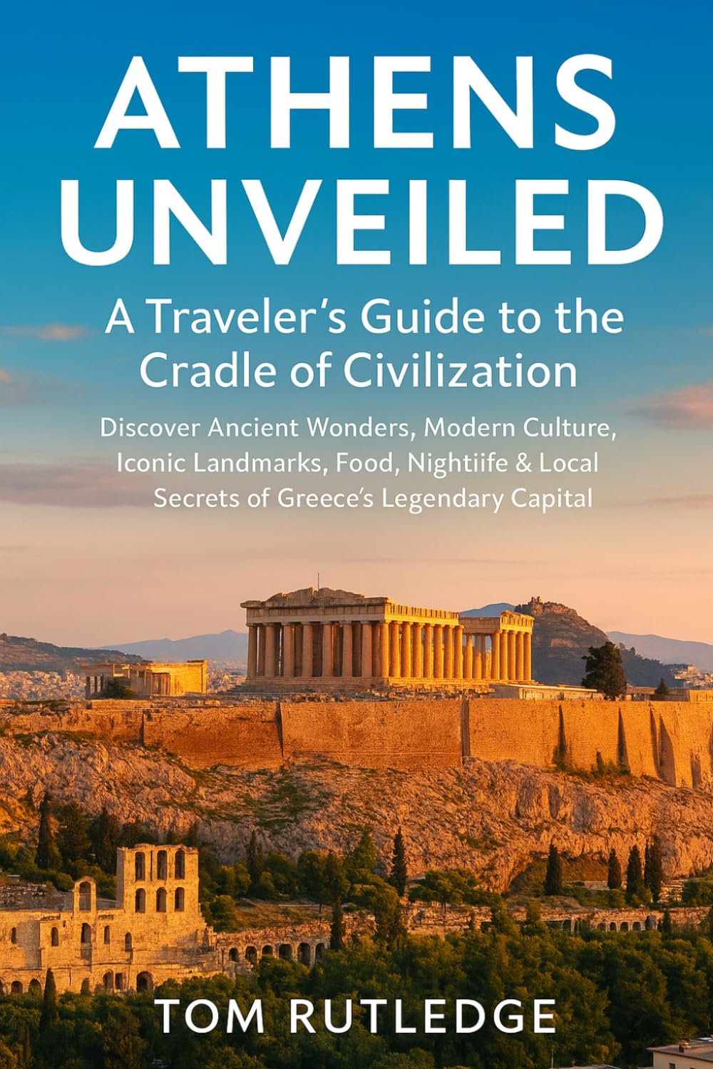 Athens Unveiled: A Traveler’s Guide to the Cradle of Civilization: Discover Ancient Wonders, Modern Culture, Iconic Landmarks, Food, Nightlife & Local Secrets of Greece’s Legendary Capital