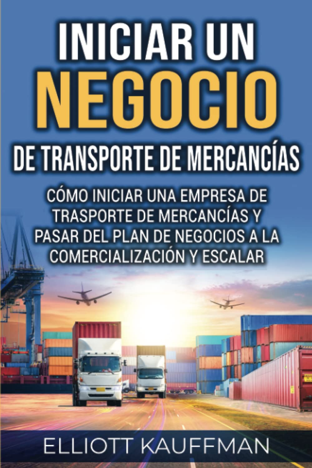 Iniciar un negocio de transporte de mercancías: Cómo iniciar una empresa de trasporte de mercancías y pasar del plan de negocios a la comercialización y escalar