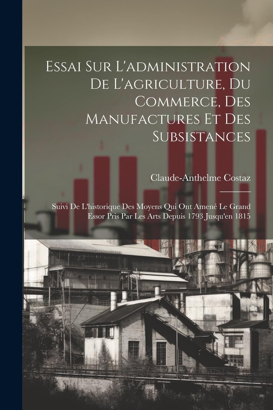 Essai Sur L'administration De L'agriculture, Du Commerce, Des Manufactures Et Des Subsistances: Suivi De L'historique Des Moyens Qui Ont Amené Le ... Pris Par Les Arts Depuis 1793 Jusqu'en 1815