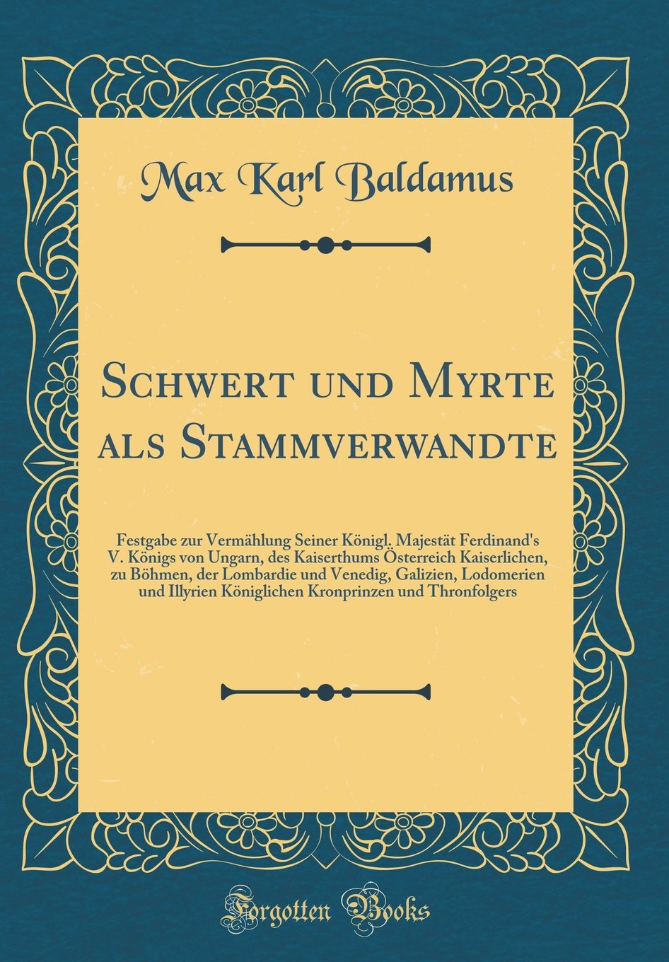 Schwert und Myrte als Stammverwandte: Festgabe zur Vermählung Seiner Königl. Majestät Ferdinand's V. Königs von Ungarn, des Kaiserthums Österreich ... und Illyrien Königlichen Kronprinze