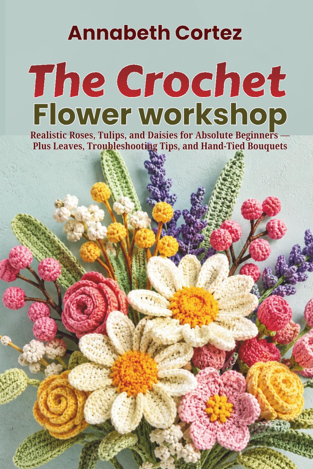The Crochet Flower Workshop: Realistic Roses, Tulips, and Daisies for Absolute Beginners Plus Leaves, Troubleshooting Tips, and Hand-Tied Bouquets