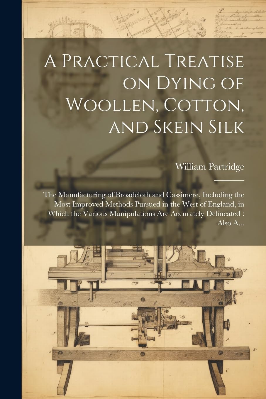 A Practical Treatise on Dying of Woollen, Cotton, and Skein Silk: The Manufacturing of Broadcloth and Cassimere, Including the Most Improved Methods ... Are Accurately Delineated: Also A...