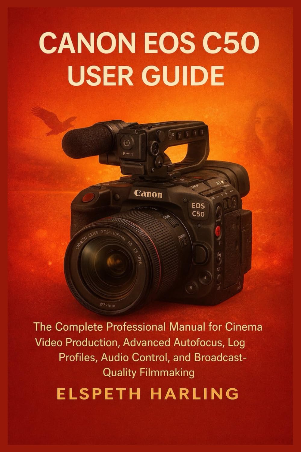 CANON EOS C50 USER GUIDE: The Complete Professional Manual for Cinema Video Production, Advanced Autofocus, Log Profiles, Audio Control, and Broadcast-Quality Filmmaking