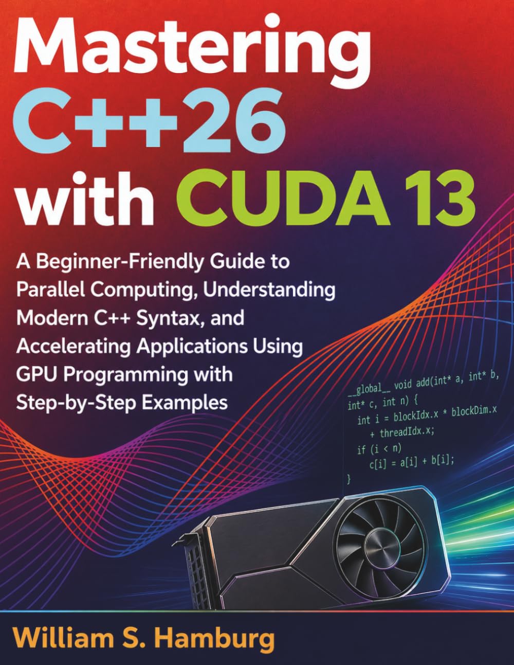 Mastering C++26 with CUDA 13: A Beginner-Friendly Guide to Parallel Computing, Understanding Modern C++ Syntax, and Accelerating Applications Using GPU Programming with Step-by-Step Examples