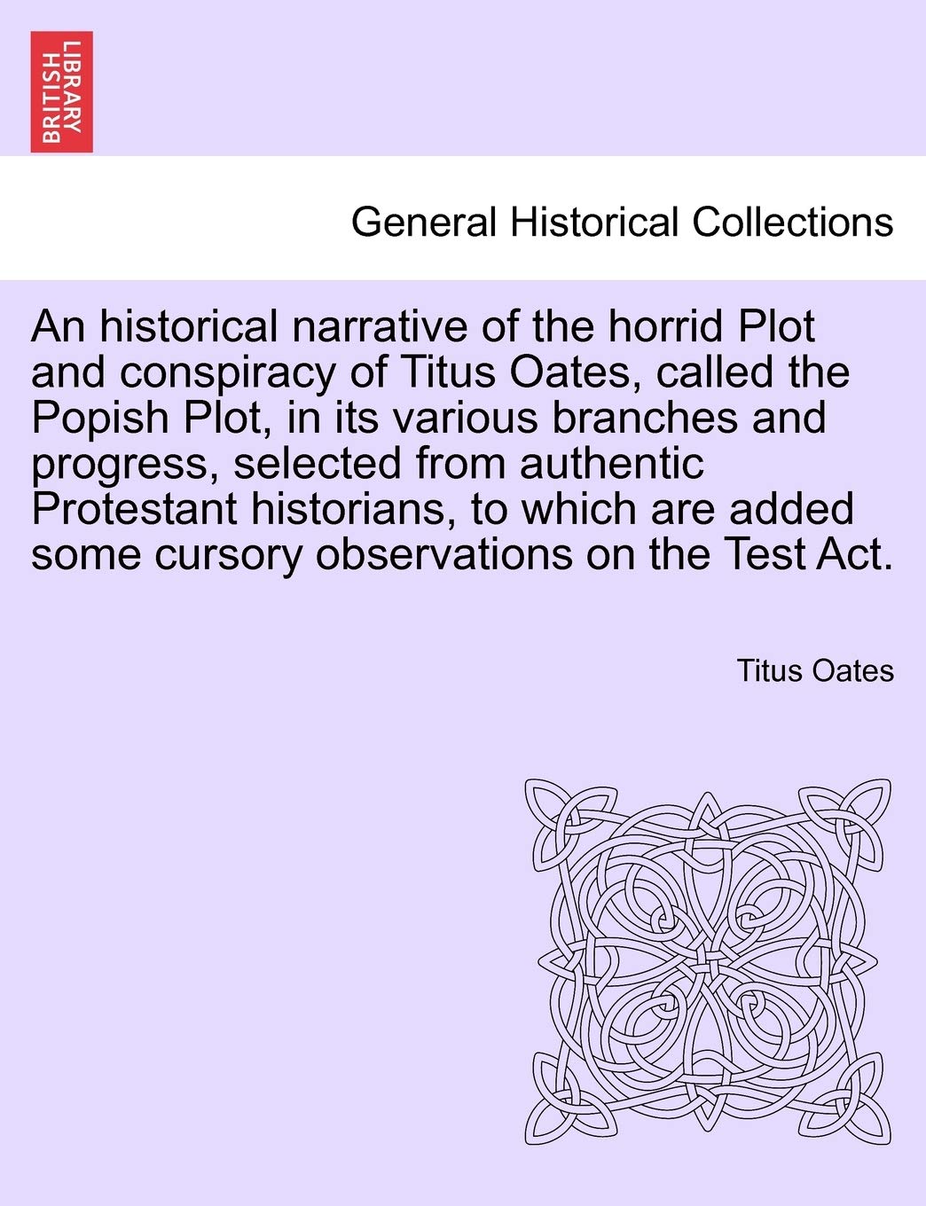 An Historical Narrative of the Horrid Plot and Conspiracy of Titus Oates, Called the Popish Plot, in Its Various Branches and Progress, Selected from ... Some Cursory Observations on the Test ACT.