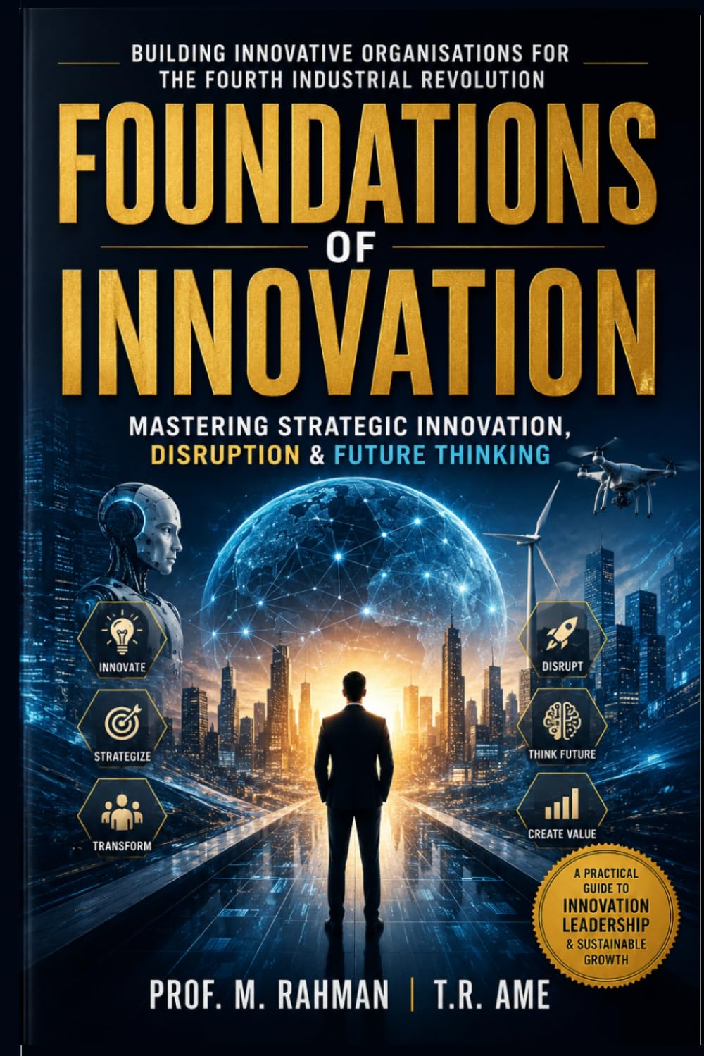 FOUNDATIONS OF INNOVATION: Mastering Strategic Innovation, Disruption & Future Thinking Building Innovative Organizations for the Fourth Industrial Revolution