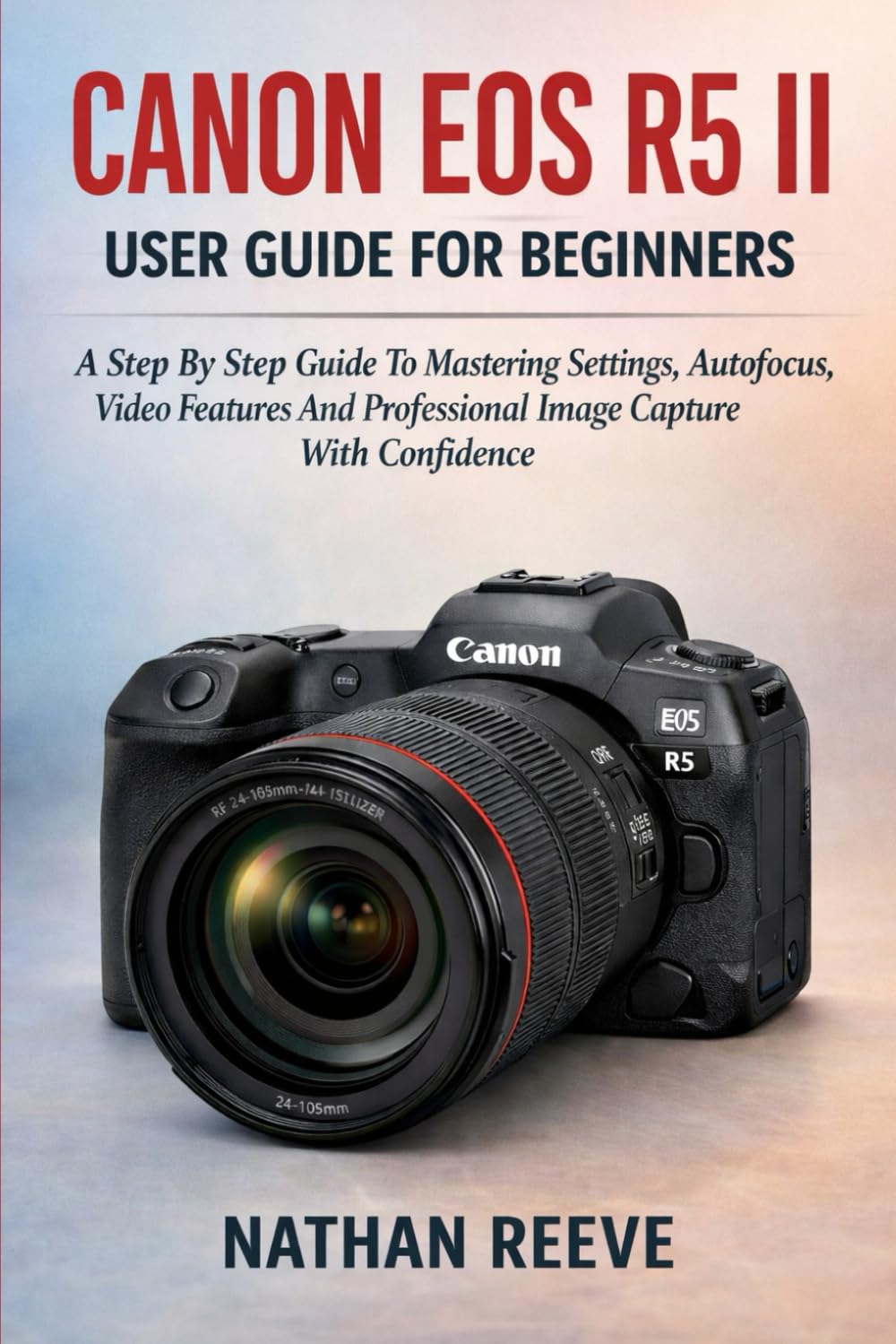CANON EOS R5 II USER GUIDE FOR BEGINNERS: A Step By Step Guide To Mastering Settings, Autofocus, Video Features And Professional Image Capture With Confidence