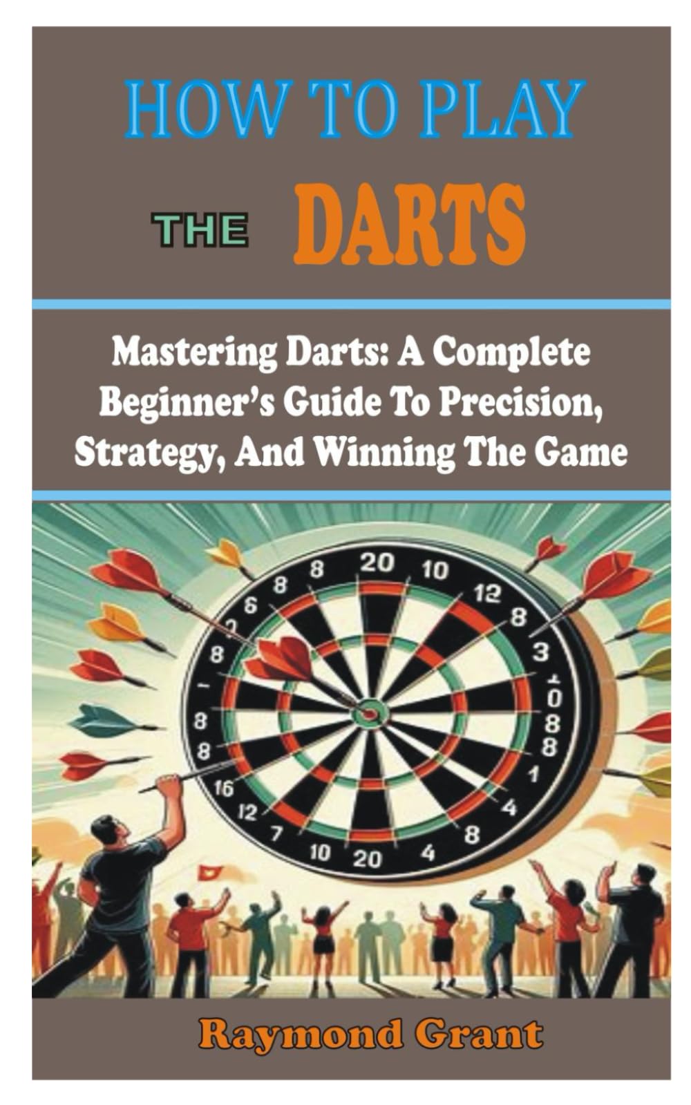 HOW TO PLAY THE DARTS: Mastering Darts: A Complete Beginner's Guide To Precision, Strategy, And Winning The Game