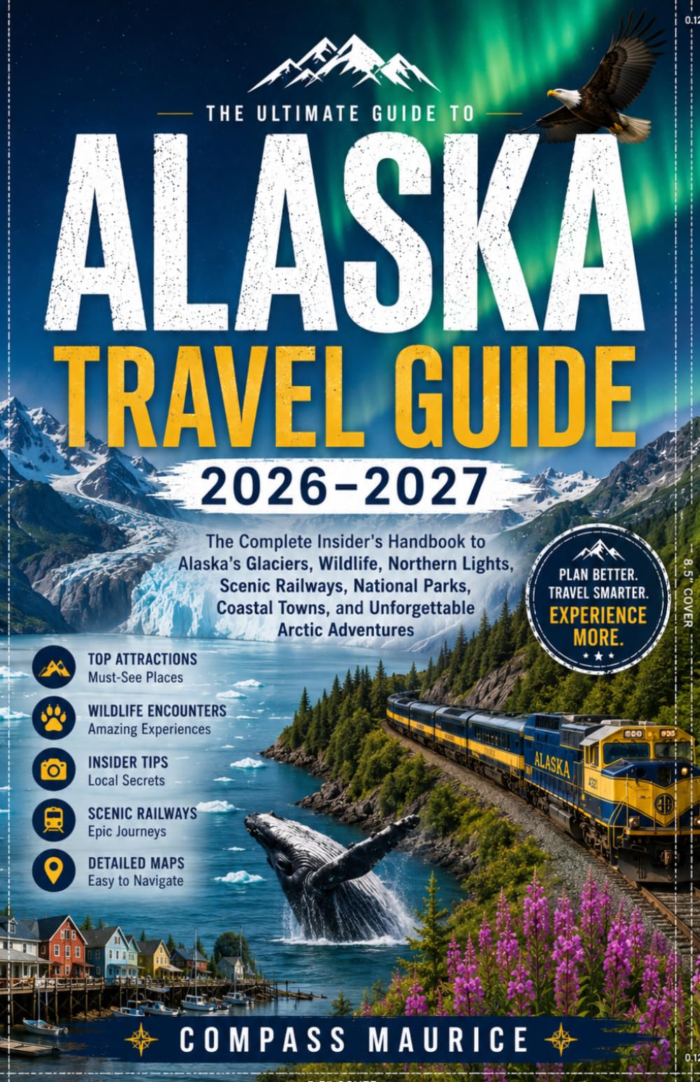 ALASKA TRAVEL GUIDE 2026–2027: The Complete Insider's Handbook to Alaska's Glaciers, Wildlife, Northern Lights, Scenic Railways, National Parks, Coastal Towns, and Unforgettable Arctic Adventures