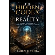 The Hidden Codex of Reality EXPLORING THE MYSTERIES OF CONSCIOUSNESS, TIME, AND HUMAN PURPOSE