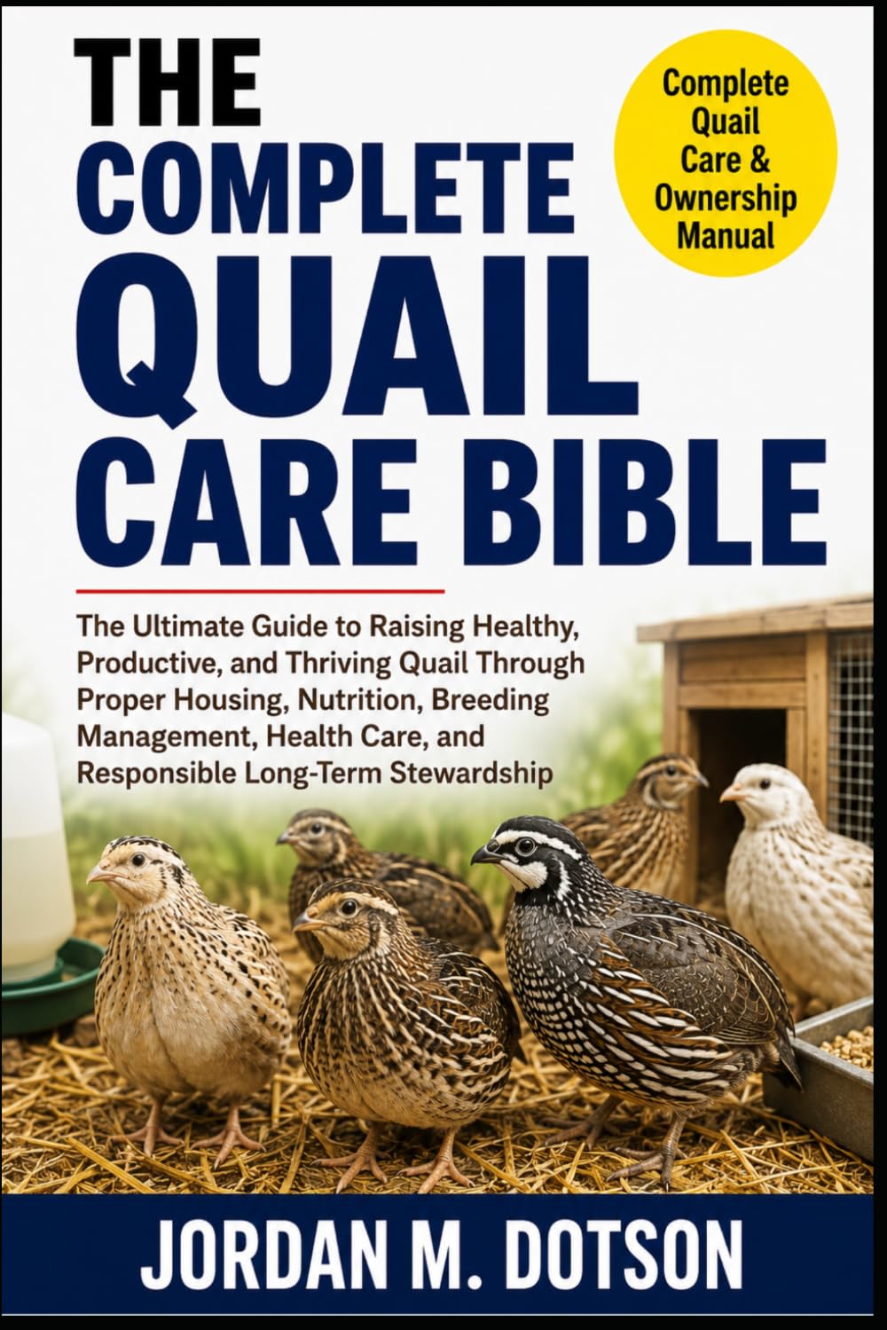 THE COMPLETE QUAIL CARE BIBLE: The Ultimate Guide to Raising Healthy, Productive, and Thriving Quail Through Proper Housing, Nutrition, Breeding ... Care, and Responsible Long-Term Stewardship