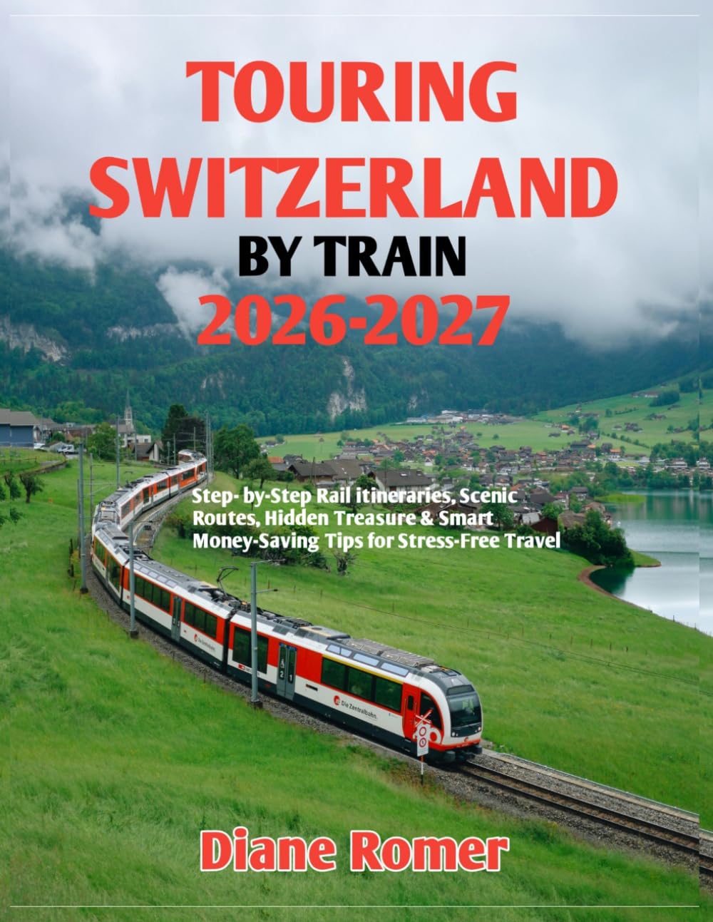 TOURING SWITZERLAND BY TRAIN 2026-2027: Step- by-Step Rail itineraries, Scenic Routes, Hidden Treasure & Smart Money-Saving Tips for Stress-Free Travel