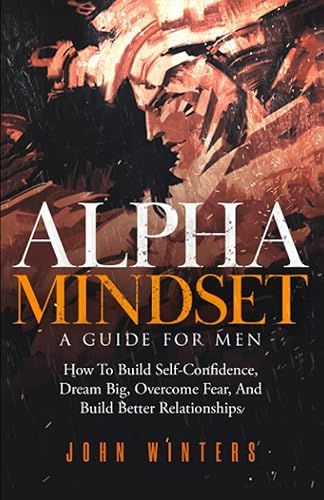 Alpha Mindset -A Guide For Men: How To Build Self-Confidence, Dream Big, Overcome Fear, And Build Better Relationships (Books for Men Self Help)