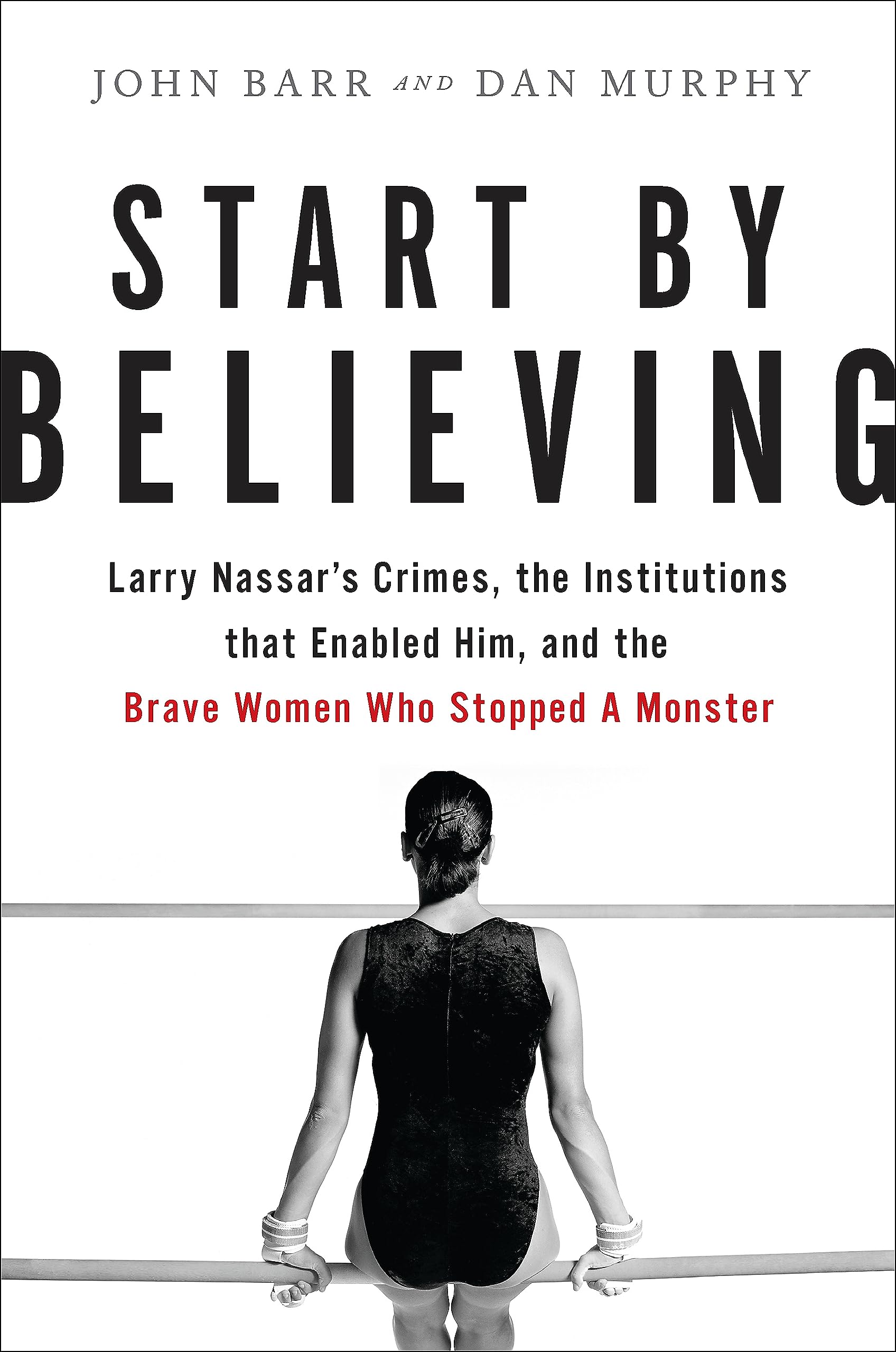 Start by Believing : Larry Nassar's Crimes, the Institutions that Enabled Him, and the Brave Women Who Stopped a Monster