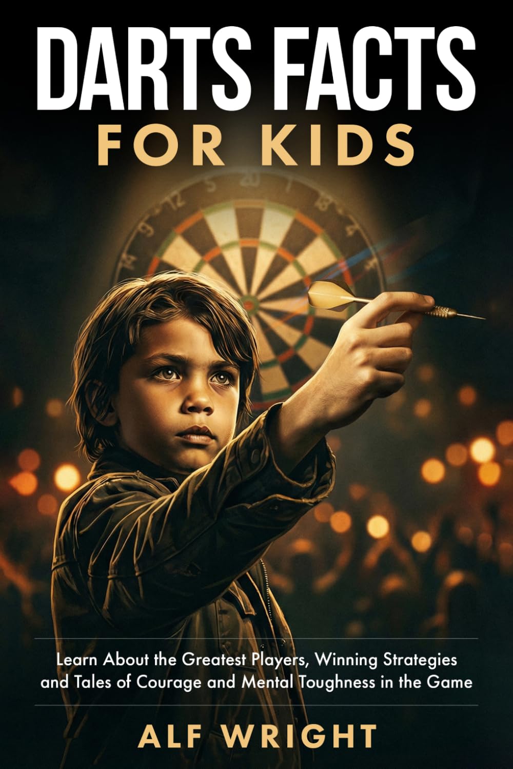 Dart Facts for Kids: Learn About the Greatest Players, Winning Strategies and Tales of Courage and Mental Toughness in the Game (Facts for Kids by Alf Wright)