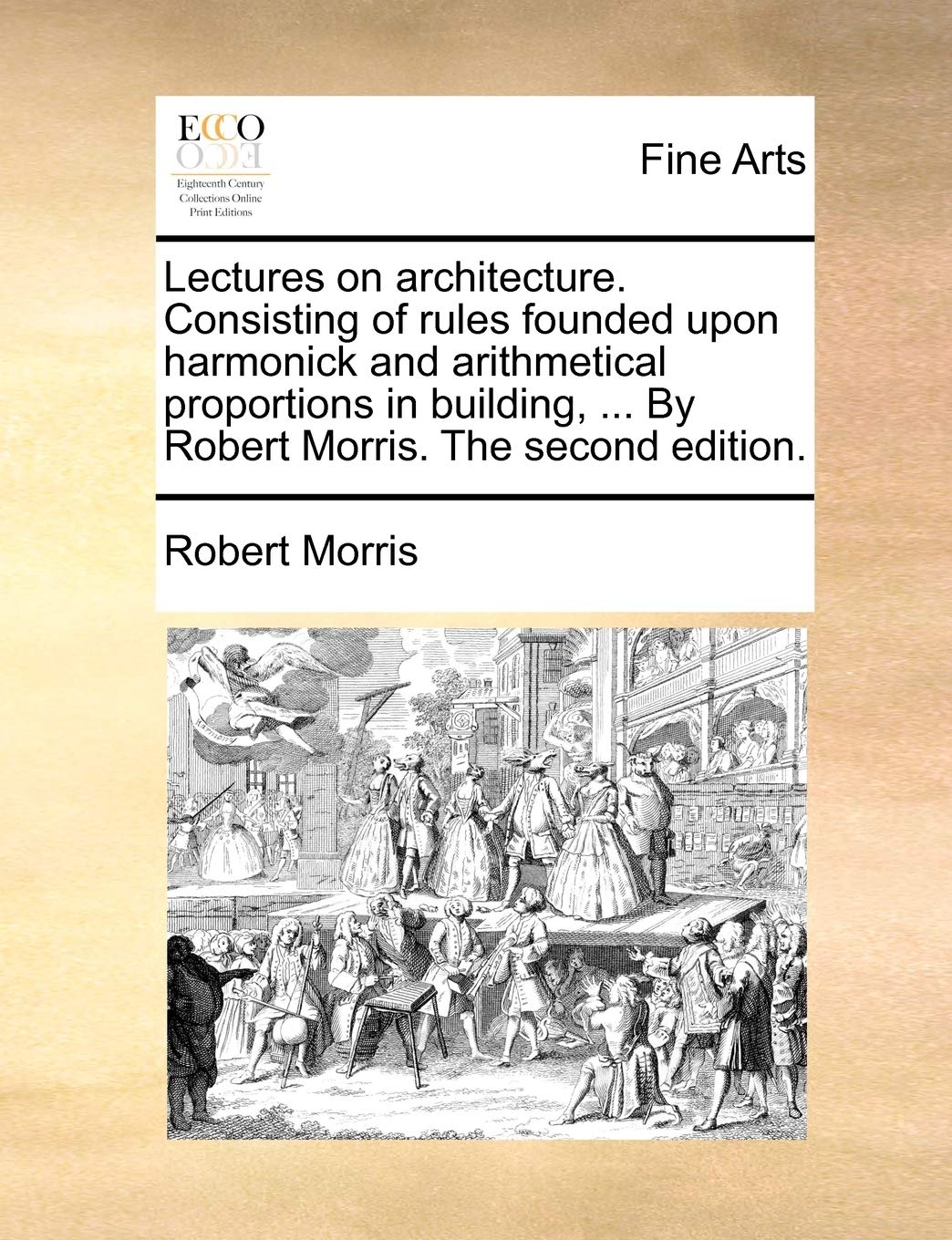 Lectures on Architecture. Consisting of Rules Founded Upon Harmonick and Arithmetical Proportions in Building, ... by Robert Morris. the Second Edition.