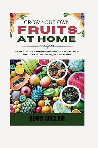 Grow Your Own Fruits At Home: A Practical Guide To Growing Fresh, Delicious Fruits in Small Spaces, Containers, And Backyards