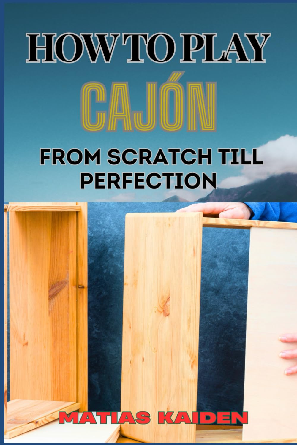 HOW TO PLAY CAJÓN FROM SCRATCH TILL PERFECTION: Step-By-Step Guide With Essential Rhythms, Exercises, And Performance Tips