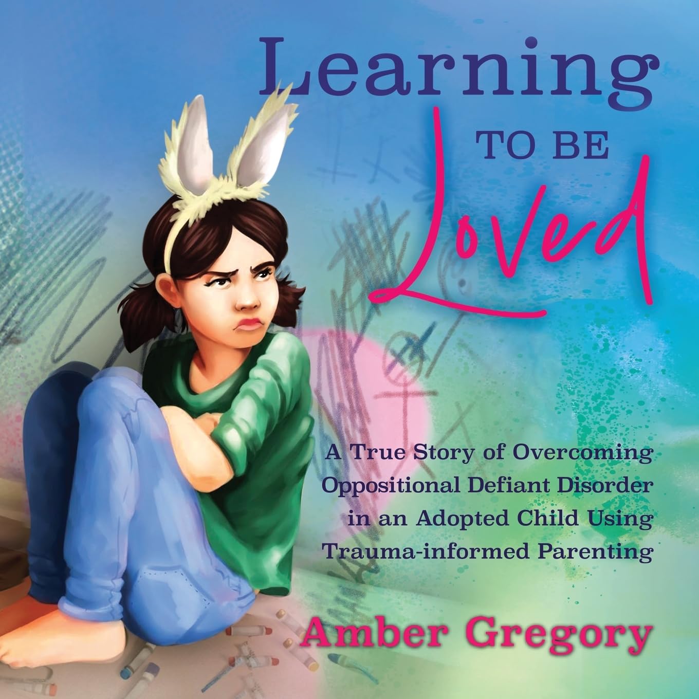 Learning to Be Loved: A True Story of Overcoming Oppositional Defiant Disorder in an Adopted Child Using Trauma-informed Parenting