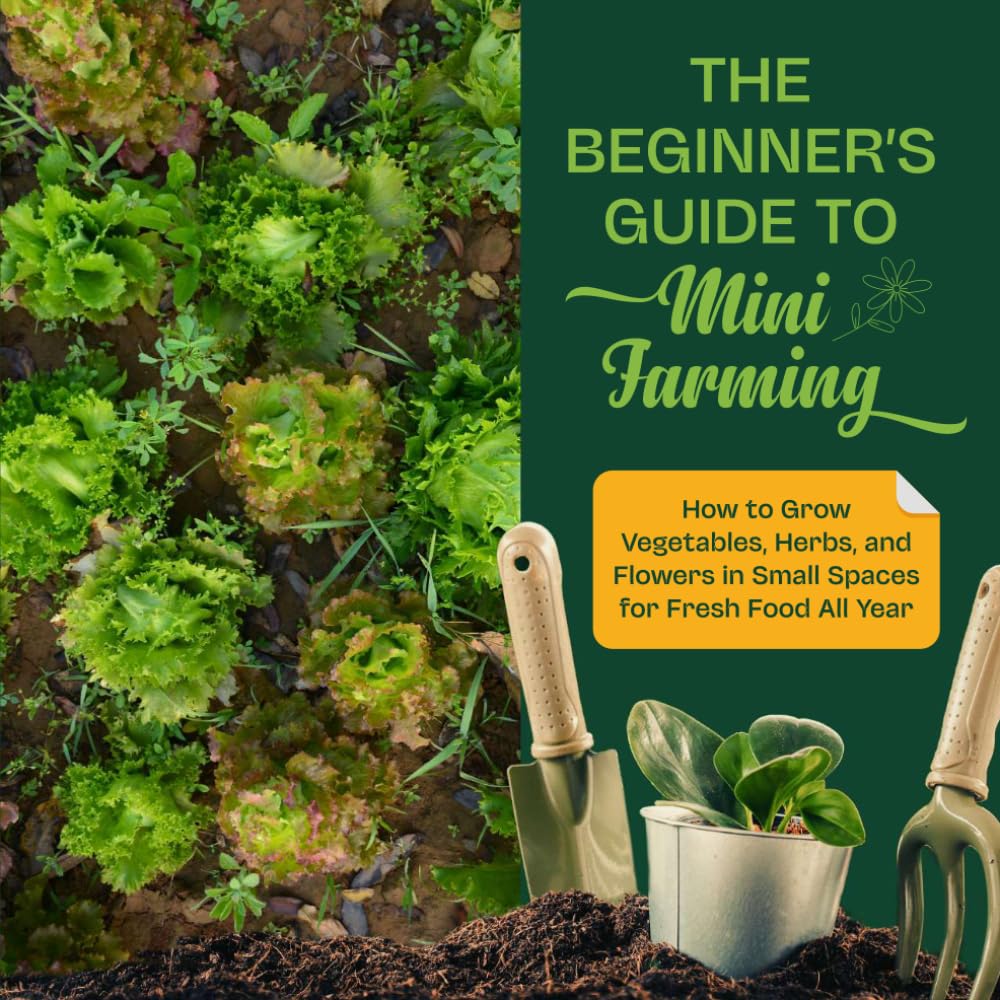 The Beginner’s Guide to Mini Farming: How to Grow Vegetables, Herbs, and Flowers in Small Spaces for Fresh Food All Year
