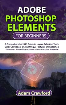 Adobe Photoshop Elements for Beginners A Comprehensive 2023 Guide to Layers, Selection Tools, Color Correction, and All Unique Features of Photoshop Elements. Photo Tips to Unlock Your Creative Poten