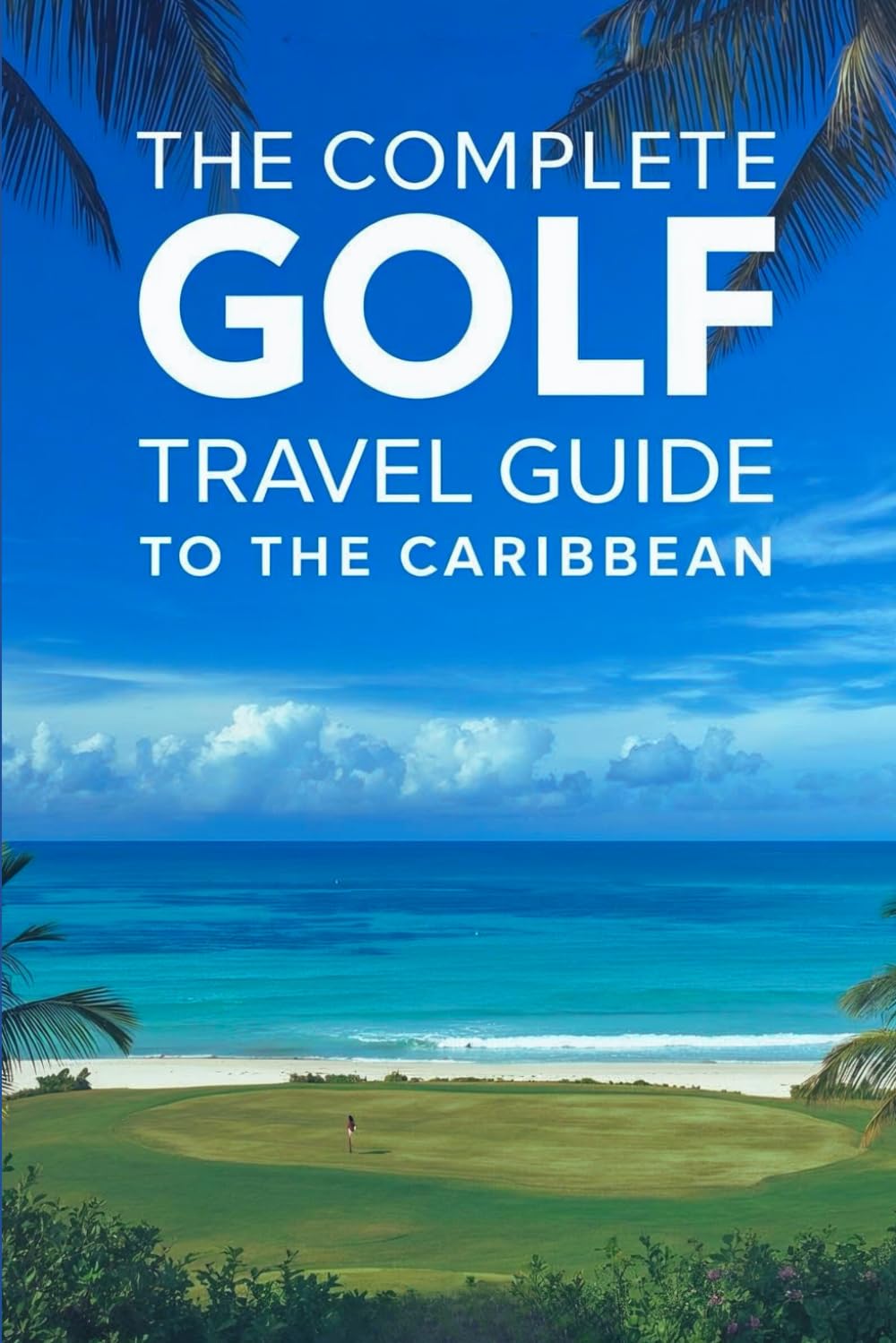 The Complete Golf Travel Guide To The Caribbean: The Ultimate Insider’s Guide To Championship Courses, Luxury Resorts, Island Escapes, And Unforgettable Tee Times