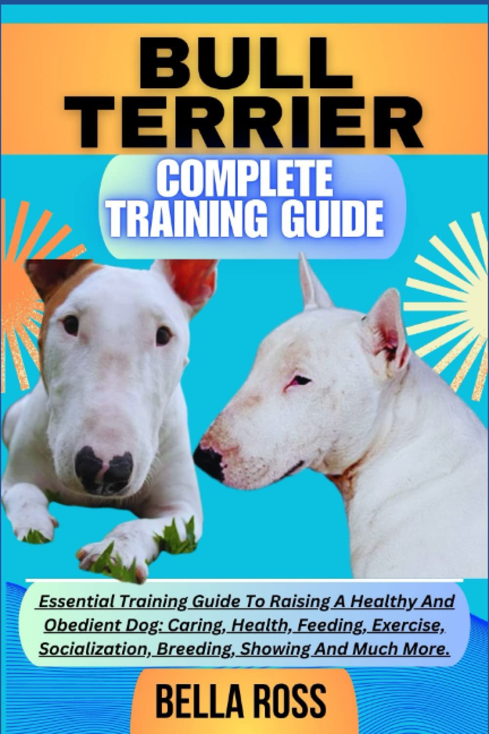 BULL TERRIER COMPLETE TRAINING GUIDE: Essential Training Guide To Raising A Healthy And Obedient Dog: Caring, Health, Feeding, Exercise, Socialization, Breeding, Showing And Much More.