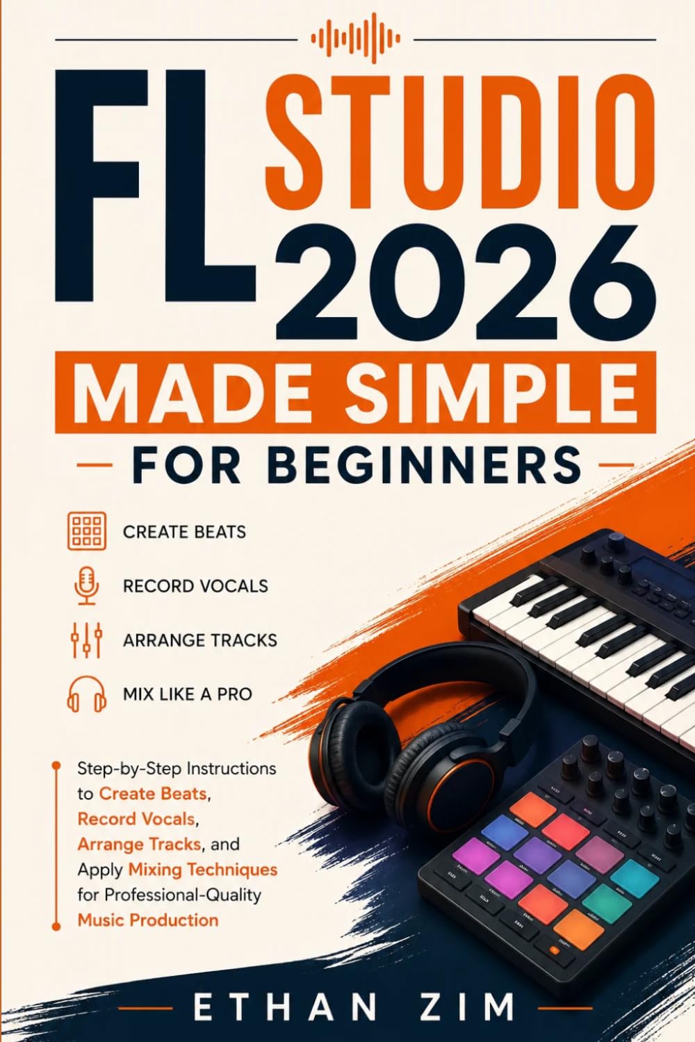 FL Studio 2026 Made Simple for Beginners: Step-by-Step Instructions to Create Beats, Record Vocals, Arrange Tracks, and Apply Mixing Techniques for Professional-Quality Music Production