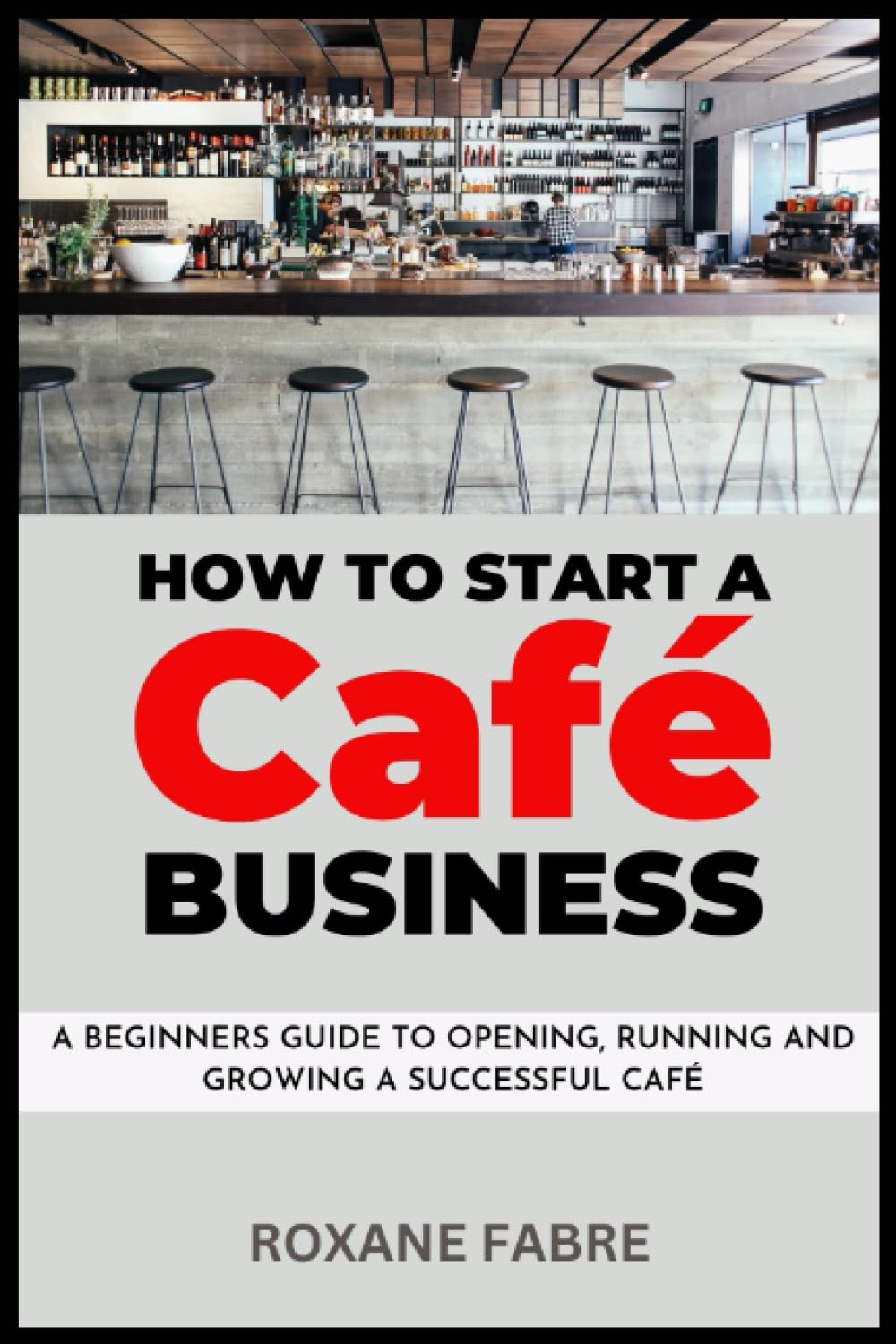How to Start a Café Business: A Beginner's Guide to Opening, Running and Growing a Successful Café