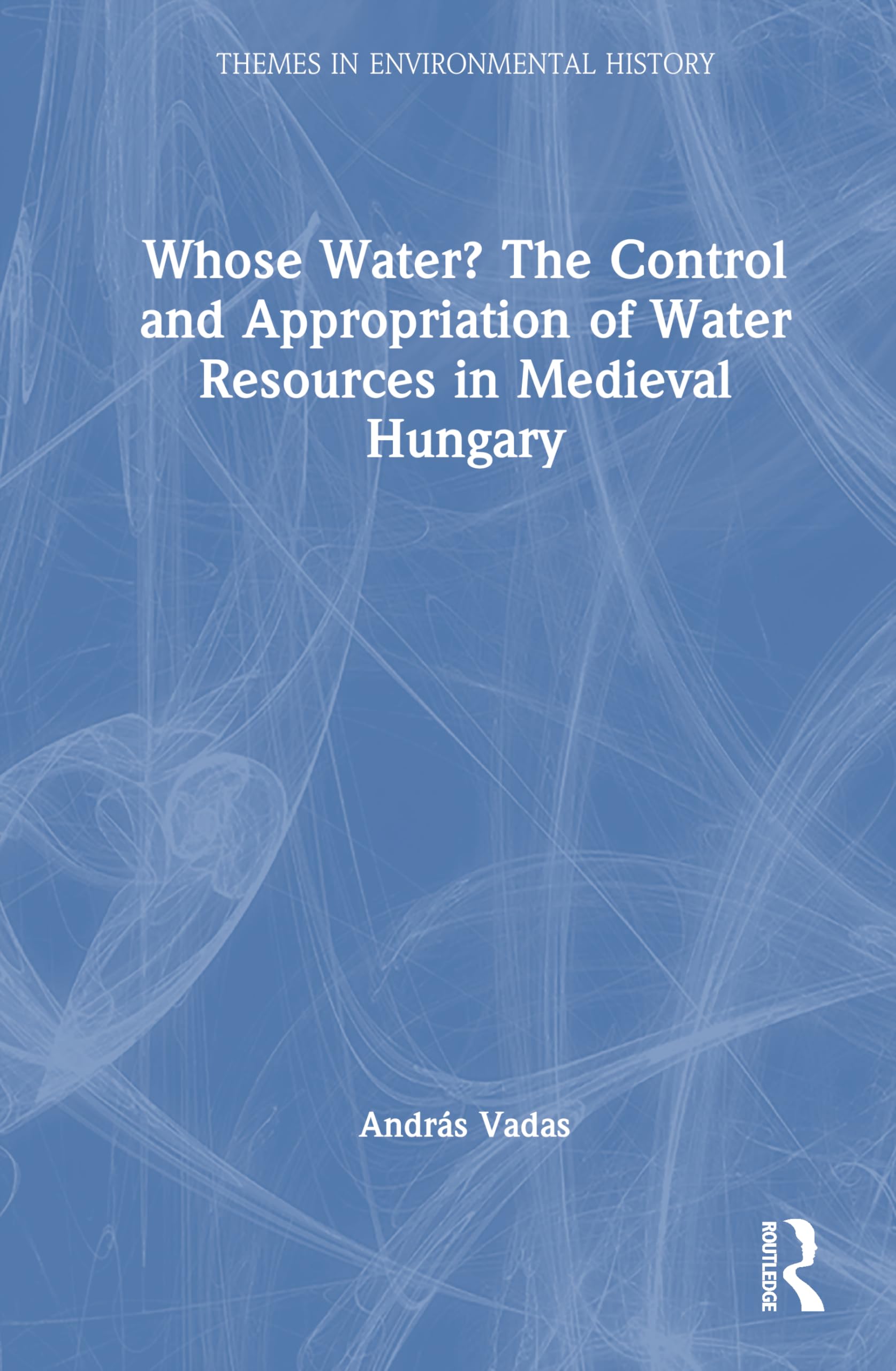 Whose Water? The Control and Appropriation of Water Resources in Medieval Hungary (Themes in Environmental History)