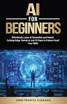 AI for Beginners Effortlessly Learn AI Essentials and Master Cutting-Edge Trends in Just 10 Days to Future-Proof Your Skills