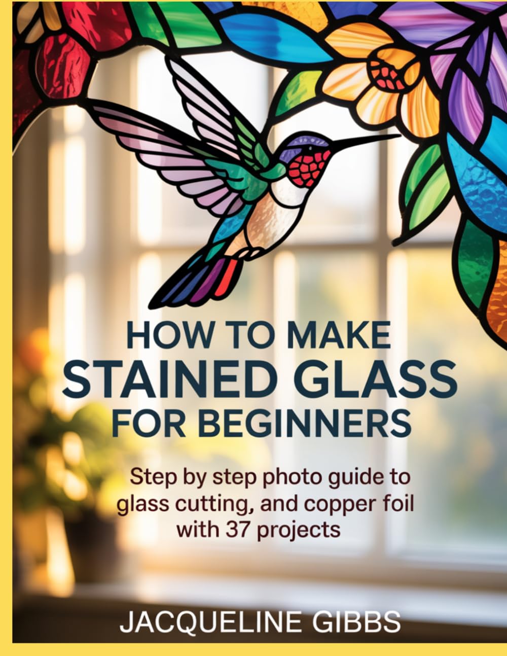 How To Make Stained Glass For Beginners: Step by Step Photo Guide to Glass Cutting, and Copper Foil with 37 Projects