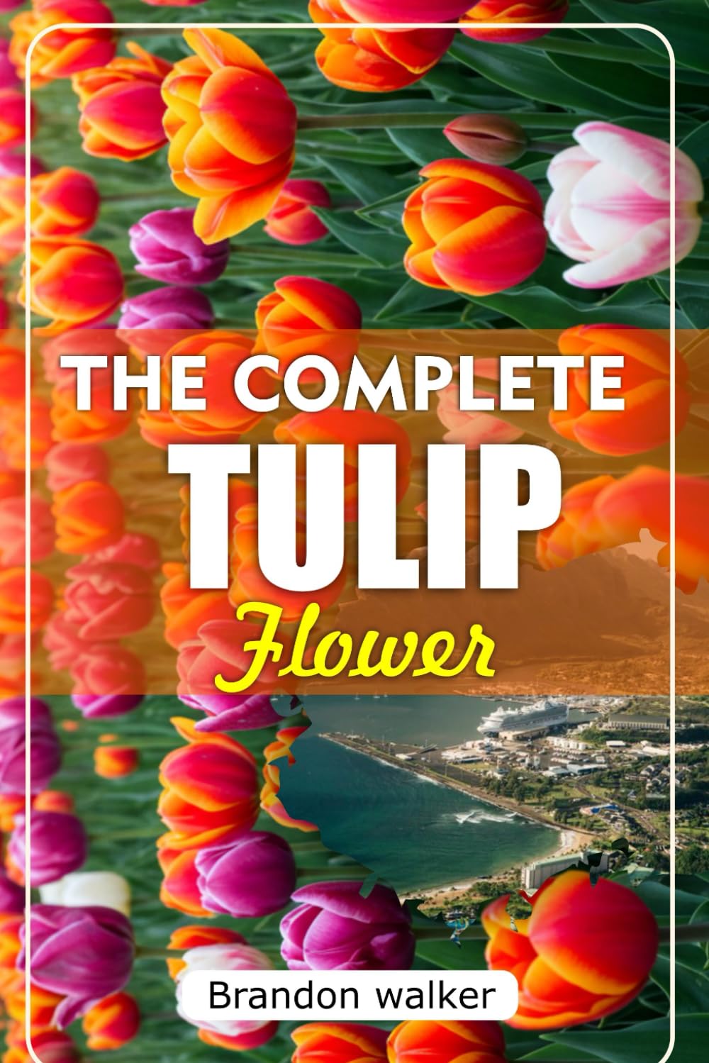 THE COMPLETE TULIP FLOWER: The Ultimate Beginner's Guide to Growing Caring For, and Harvesting Stunning Tulips at Home and garden