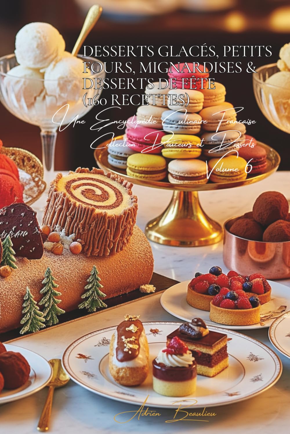 Desserts Glacés, Petits Fours, Mignardises & Desserts de Fête (160 recettes): Une Encyclopédie Culinaire Française - Collection "Douceurs et Desserts" - Volume 6
