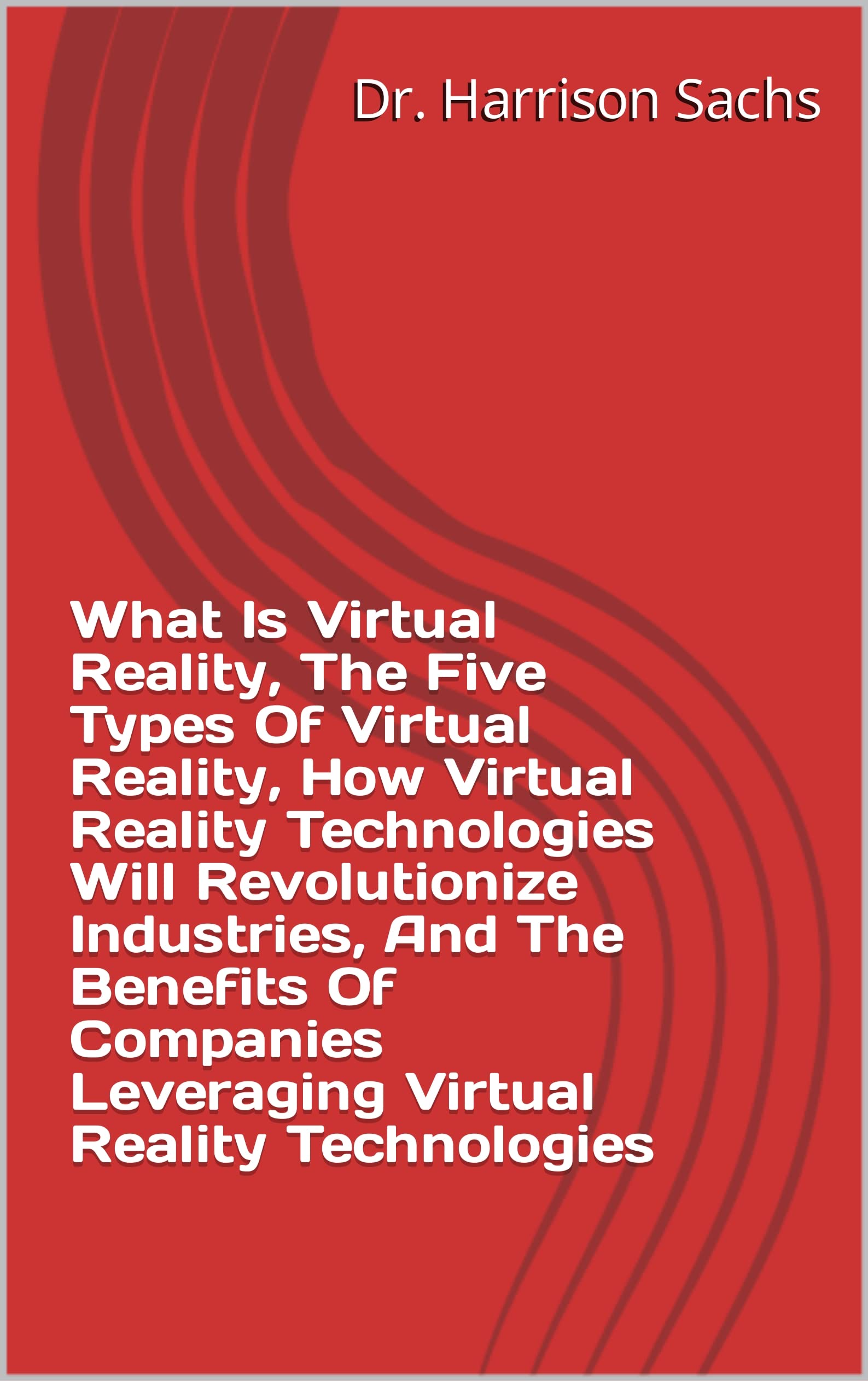 What Is Virtual Reality, The Five Types Of Virtual Reality, How Virtual Reality Technologies Will Revolutionize Industries, And The Benefits Of Companies Leveraging Virtual Reality Technologies