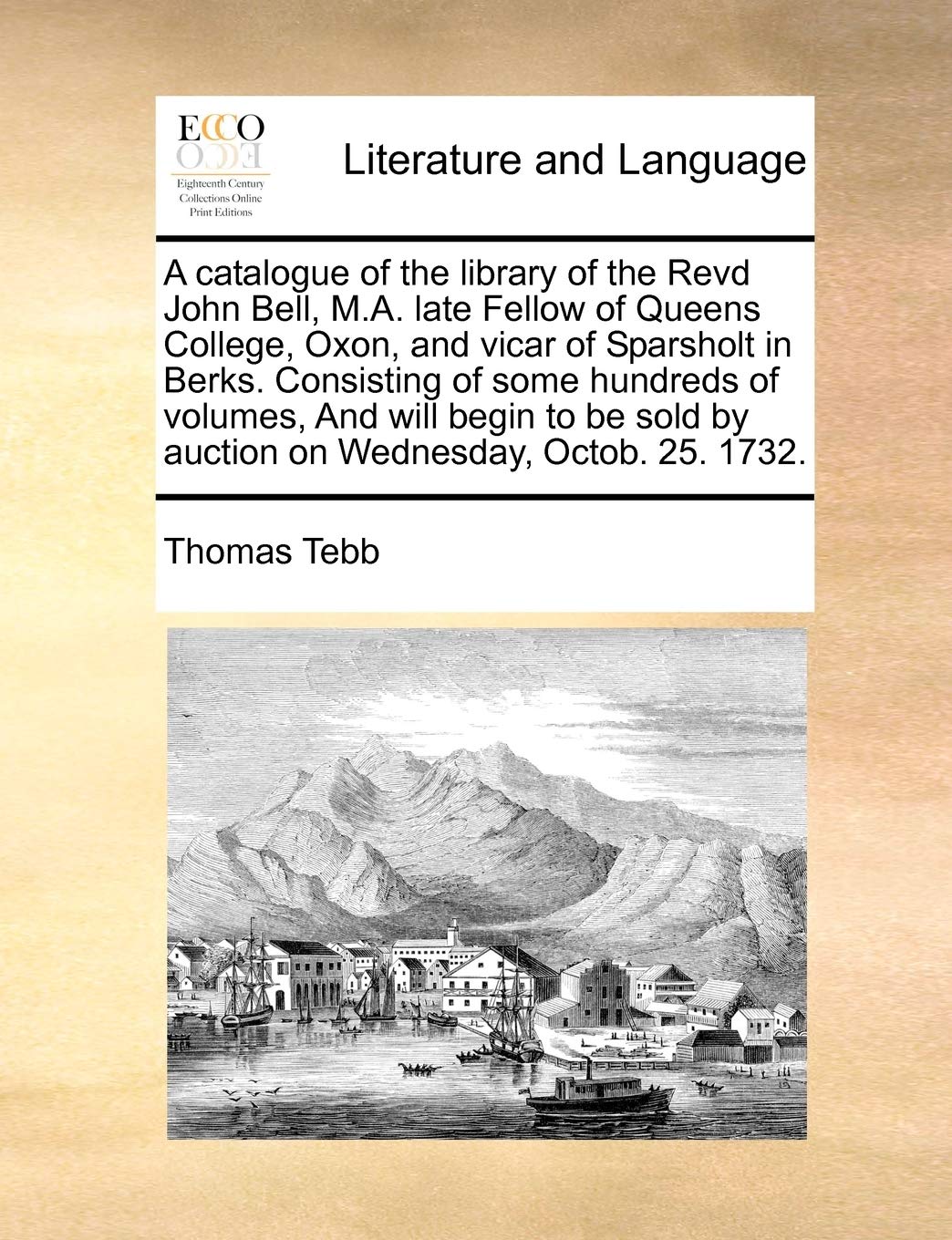 A Catalogue of the Library of the Revd John Bell, M.A. Late Fellow of Queens College, Oxon, and Vicar of Sparsholt in Berks. Consisting of Some ... by Auction on Wednesday, Octob. 25. 1732.
