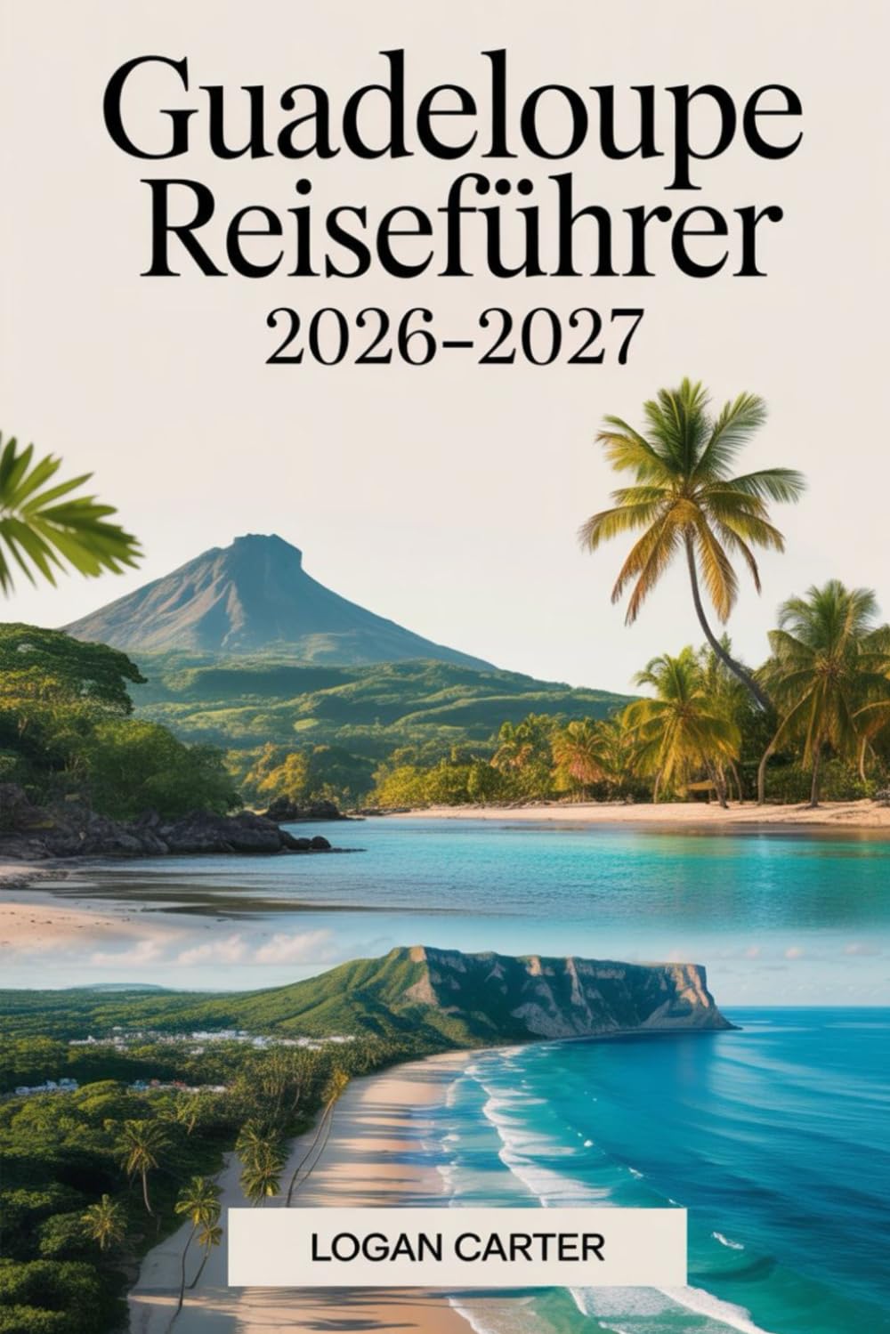 Guadeloupe Reiseführer 2026–2027: Ein praktischer Erstbesucherführer für Basse-Terre und Grande-Terre, der den Vulkan La Soufrière, Parc National de ... Deshaies, Sainte-Anne sowie Inselausflüge...