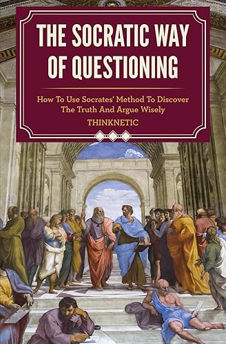 The Socratic Way Of Questioning: How To Use Socrates' Method To Discover The Truth And Argue Wisely (Critical Thinking &amp; Logic Mastery)